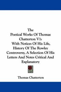 Cover image for The Poetical Works of Thomas Chatterton V1: With Notices of His Life, History of the Rowley Controversy, a Selection of His Letters and Notes Critical and Explanatory