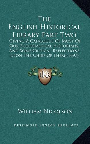 The English Historical Library Part Two: Giving a Catalogue of Most of Our Ecclesiastical Historians, and Some Critical Reflections Upon the Chief of Them (1697)