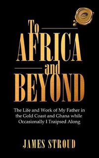 Cover image for To Africa and Beyond: The Life and Work of My Father in the Gold Coast and Ghana While Occasionally I Traipsed Along