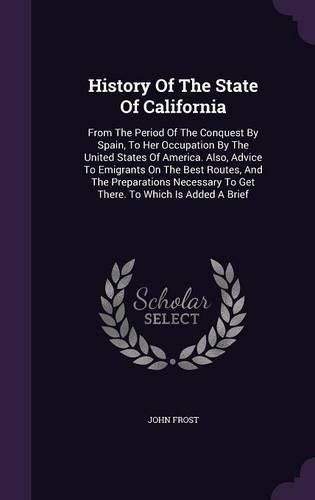 Cover image for History of the State of California: From the Period of the Conquest by Spain, to Her Occupation by the United States of America. Also, Advice to Emigrants on the Best Routes, and the Preparations Necessary to Get There. to Which Is Added a Brief