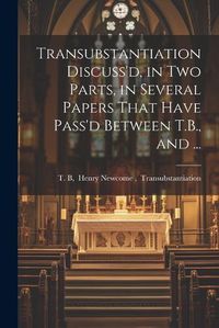 Cover image for Transubstantiation Discuss'd, in Two Parts, in Several Papers That Have Pass'd Between T.B., and ...