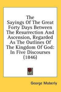 Cover image for The Sayings of the Great Forty Days Between the Resurrection and Ascension, Regarded as the Outlines of the Kingdom of God: In Five Discourses (1846)