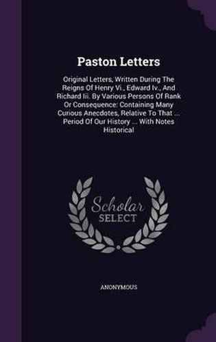 Cover image for Paston Letters: Original Letters, Written During the Reigns of Henry VI., Edward IV., and Richard III. by Various Persons of Rank or Consequence: Containing Many Curious Anecdotes, Relative to That ... Period of Our History ... with Notes Historical