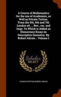 Cover image for A Course of Mathematics for the Use of Academies, as Well as Private Tuition. from the 5th, 6th and 7th London Ed. ... REV., Cor. and Impr. to Which Is Added as Elementary Essay on Descriptive Geometry. by Robert Adrain .. Volume 1