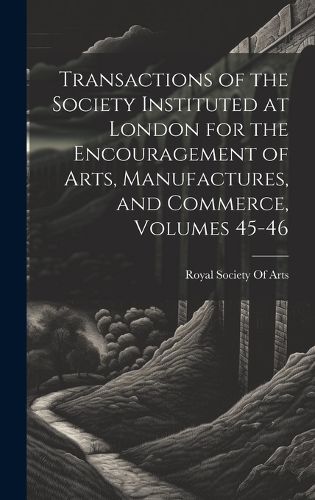 Cover image for Transactions of the Society Instituted at London for the Encouragement of Arts, Manufactures, and Commerce, Volumes 45-46