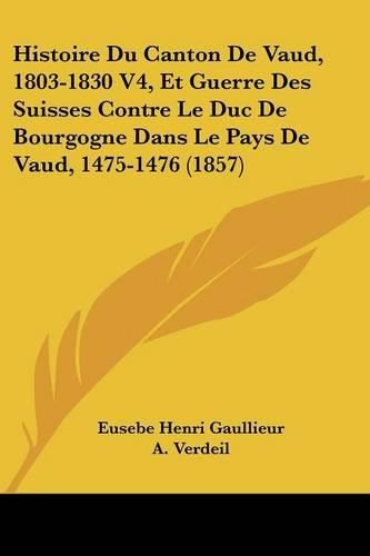 Histoire Du Canton de Vaud, 1803-1830 V4, Et Guerre Des Suisses Contre Le Duc de Bourgogne Dans Le Pays de Vaud, 1475-1476 (1857)