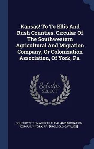 Cover image for Kansas! to to Ellis and Rush Counties. Circular of the Southwestern Agricultural and Migration Company, or Colonization Association, of York, Pa.