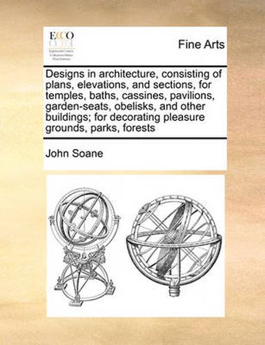 Cover image for Designs in Architecture, Consisting of Plans, Elevations, and Sections, for Temples, Baths, Cassines, Pavilions, Garden-Seats, Obelisks, and Other Buildings; For Decorating Pleasure Grounds, Parks, Forests