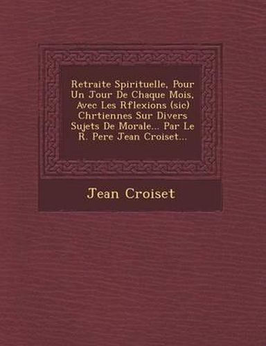 Retraite Spirituelle, Pour Un Jour de Chaque Mois, Avec Les R Flexions (Sic) Chr Tiennes Sur Divers Sujets de Morale... Par Le R. Pere Jean Croiset...