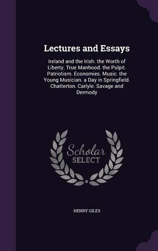 Cover image for Lectures and Essays: Ireland and the Irish. the Worth of Liberty. True Manhood. the Pulpit. Patriotism. Economies. Music. the Young Musician. a Day in Springfield. Chatterton. Carlyle. Savage and Dermody