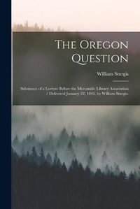 Cover image for The Oregon Question: Substance of a Lecture Before the Mercantile Library Association / Delivered January 22, 1845, by William Sturgis.