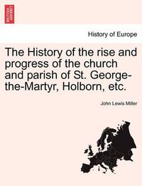 Cover image for The History of the Rise and Progress of the Church and Parish of St. George-The-Martyr, Holborn, Etc.