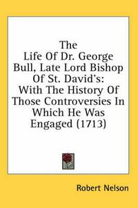 Cover image for The Life of Dr. George Bull, Late Lord Bishop of St. David's: With the History of Those Controversies in Which He Was Engaged (1713)