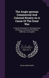 Cover image for The Anglo-German Commercial and Colonial Rivalry as a Cause of the Great War: A Thesis Presented to the Department of History, University of Southern California, Los Angeles