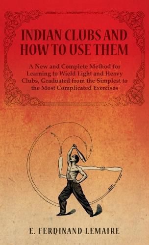 Cover image for Indian Clubs and How to Use Them - A New and Complete Method for Learning to Wield Light and Heavy Clubs, Graduated from the Simplest to the Most Complicated Exercises