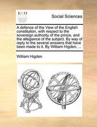 Cover image for A Defence of the View of the English Constitution, with Respect to the Sovereign Authority of the Prince, and the Allegiance of the Subject. by Way of Reply to the Several Answers That Have Been Made to It. by William Higden, ...