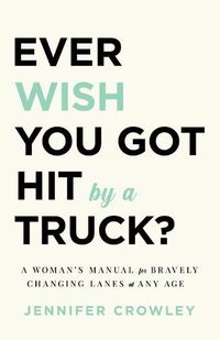 Cover image for Ever Wish You Got Hit by a Truck?: A Woman's Manual for Bravely Changing Lanes at Any Age