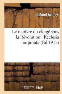 Cover image for Le Martyre Du Clerge Sous La Revolution: Ecclesia Purpurata