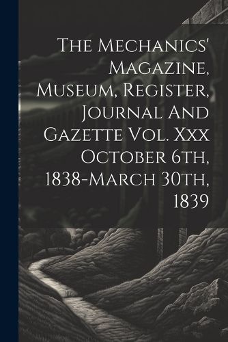 Cover image for The Mechanics' Magazine, Museum, Register, Journal And Gazette Vol. Xxx October 6th, 1838-march 30th, 1839