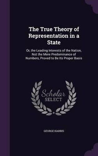 Cover image for The True Theory of Representation in a State: Or, the Leading Interests of the Nation, Not the Mere Predominance of Numbers, Proved to Be Its Proper Basis