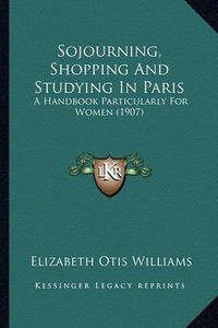 Cover image for Sojourning, Shopping and Studying in Paris: A Handbook Particularly for Women (1907)