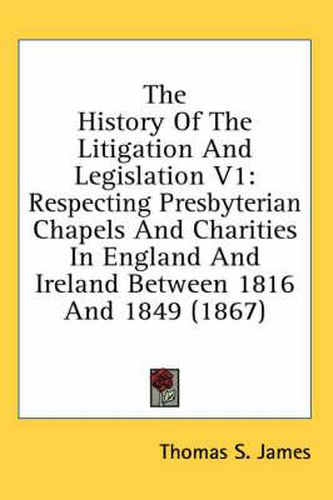 Cover image for The History of the Litigation and Legislation V1: Respecting Presbyterian Chapels and Charities in England and Ireland Between 1816 and 1849 (1867)