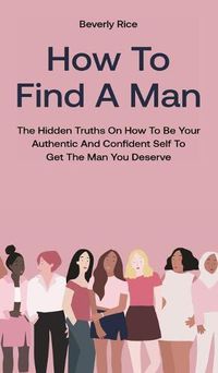 Cover image for How To Find A Man: The Hidden Truths On How To Be Your Authentic And Confident Self To Get The Man You Deserve