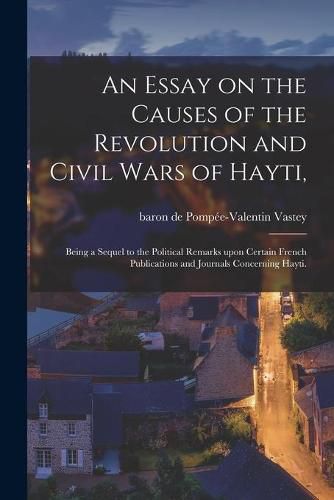 An Essay on the Causes of the Revolution and Civil Wars of Hayti,: Being a Sequel to the Political Remarks Upon Certain French Publications and Journals Concerning Hayti.