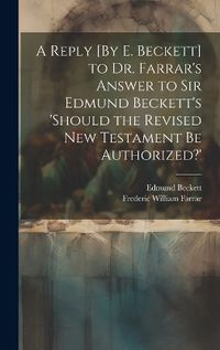 Cover image for A Reply [By E. Beckett] to Dr. Farrar's Answer to Sir Edmund Beckett's 'should the Revised New Testament Be Authorized?'