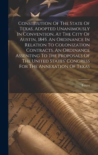 Cover image for Constitution Of The State Of Texas, Adopted Unanimously In Convention, At The City Of Austin, 1845. An Ordinance In Relation To Colonization Contracts. An Ordinance Assenting To The Proposals Of The United States' Congress For The Annexation Of Texas