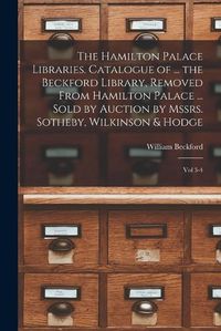 Cover image for The Hamilton Palace Libraries. Catalogue of ... the Beckford Library, Removed From Hamilton Palace ... Sold by Auction by Mssrs. Sotheby, Wilkinson & Hodge