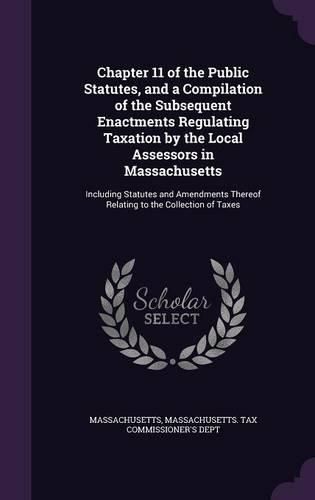 Cover image for Chapter 11 of the Public Statutes, and a Compilation of the Subsequent Enactments Regulating Taxation by the Local Assessors in Massachusetts: Including Statutes and Amendments Thereof Relating to the Collection of Taxes