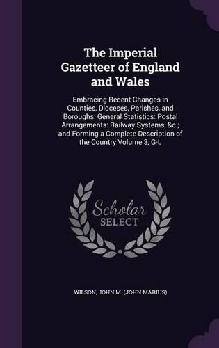 Cover image for The Imperial Gazetteer of England and Wales: Embracing Recent Changes in Counties, Dioceses, Parishes, and Boroughs: General Statistics: Postal Arrangements: Railway Systems, &C.; And Forming a Complete Description of the Country Volume 3, G-L