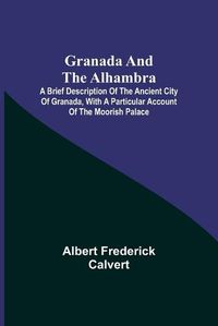 Cover image for Granada and the Alhambra; A brief description of the ancient city of Granada, with a particular account of the Moorish palace