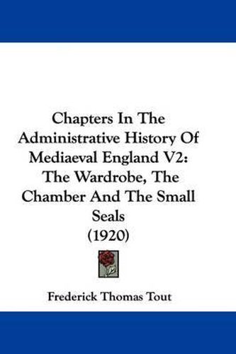 Chapters in the Administrative History of Mediaeval England V2: The Wardrobe, the Chamber and the Small Seals (1920)