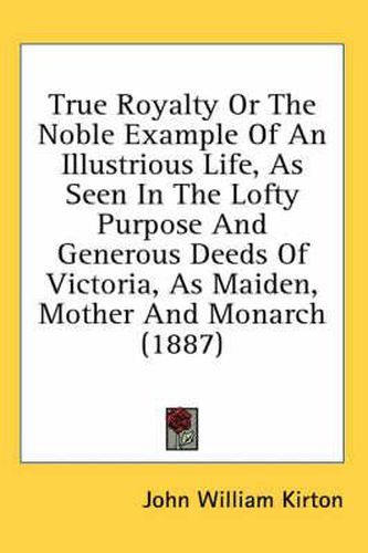 Cover image for True Royalty or the Noble Example of an Illustrious Life, as Seen in the Lofty Purpose and Generous Deeds of Victoria, as Maiden, Mother and Monarch (1887)