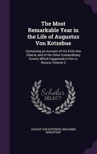 Cover image for The Most Remarkable Year in the Life of Augustus Von Kotzebue: Containing an Account of His Exile Into Siberia, and of the Other Extraordinary Events Which Happened to Him in Russia, Volume 3
