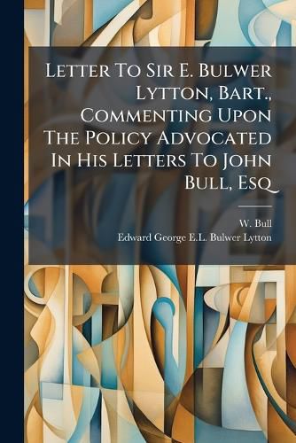 Cover image for Letter To Sir E. Bulwer Lytton, Bart., Commenting Upon The Policy Advocated In His Letters To John Bull, Esq
