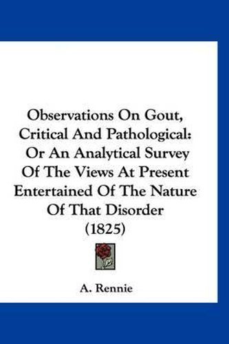 Cover image for Observations on Gout, Critical and Pathological: Or an Analytical Survey of the Views at Present Entertained of the Nature of That Disorder (1825)