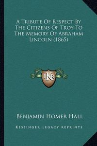 Cover image for A Tribute of Respect by the Citizens of Troy to the Memory OA Tribute of Respect by the Citizens of Troy to the Memory of Abraham Lincoln (1865) F Abraham Lincoln (1865)