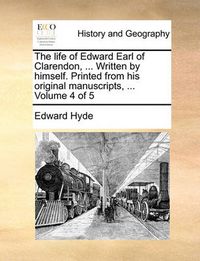 Cover image for The Life of Edward Earl of Clarendon, ... Written by Himself. Printed from His Original Manuscripts, ... Volume 4 of 5