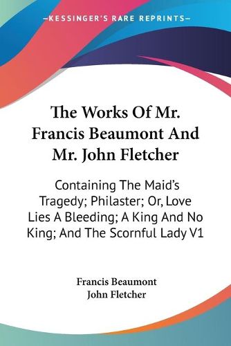 Cover image for The Works of Mr. Francis Beaumont and Mr. John Fletcher: Containing the Maid's Tragedy; Philaster; Or, Love Lies a Bleeding; A King and No King; And the Scornful Lady V1