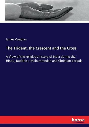 The Trident, the Crescent and the Cross: A View of the religious history of India during the Hindu, Buddhist, Mohammedan and Christian periods