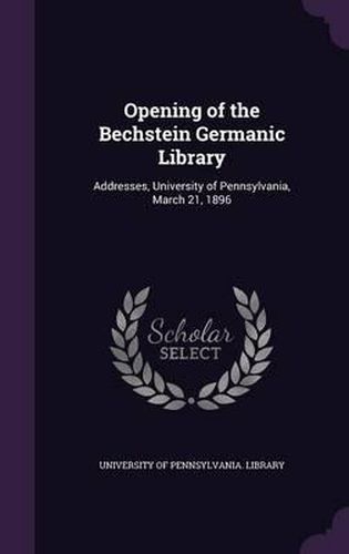 Cover image for Opening of the Bechstein Germanic Library: Addresses, University of Pennsylvania, March 21, 1896