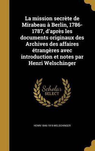 La Mission Secrete de Mirabeau a Berlin, 1786-1787, D'Apres Les Documents Originaux Des Archives Des Affaires Etrangeres Avec Introduction Et Notes Par Henri Welschinger