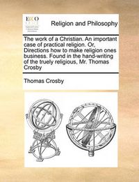 Cover image for The Work of a Christian. an Important Case of Practical Religion. Or, Directions How to Make Religion Ones Business. Found in the Hand-Writing of the Truely Religious, Mr. Thomas Crosby