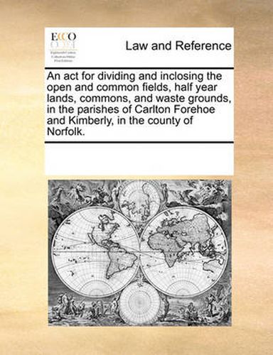 Cover image for An ACT for Dividing and Inclosing the Open and Common Fields, Half Year Lands, Commons, and Waste Grounds, in the Parishes of Carlton Forehoe and Kimberly, in the County of Norfolk.