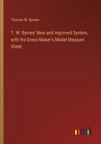 Cover image for T. W. Byrnes' New and Improved System, with the Dress-Maker's Model Measure Sheet