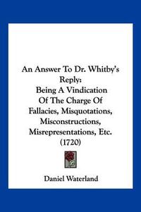 Cover image for An Answer to Dr. Whitby's Reply: Being a Vindication of the Charge of Fallacies, Misquotations, Misconstructions, Misrepresentations, Etc. (1720)