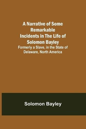 Cover image for A Narrative of Some Remarkable Incidents in the Life of Solomon Bayley; Formerly a Slave, in the State of Delaware, North America